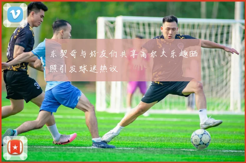 东契奇与好友们共享高尔夫乐趣晒照引发球迷热议